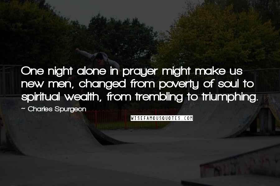 Charles Spurgeon Quotes: One night alone in prayer might make us new men, changed from poverty of soul to spiritual wealth, from trembling to triumphing.
