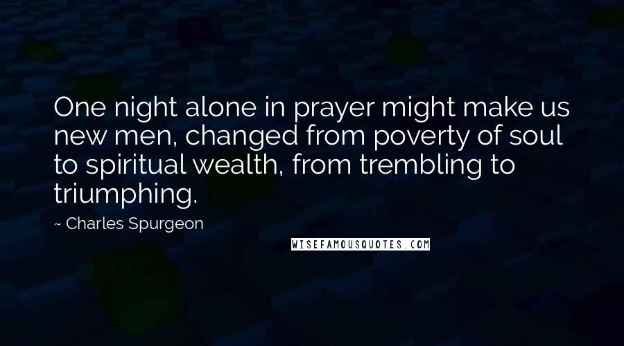 Charles Spurgeon Quotes: One night alone in prayer might make us new men, changed from poverty of soul to spiritual wealth, from trembling to triumphing.