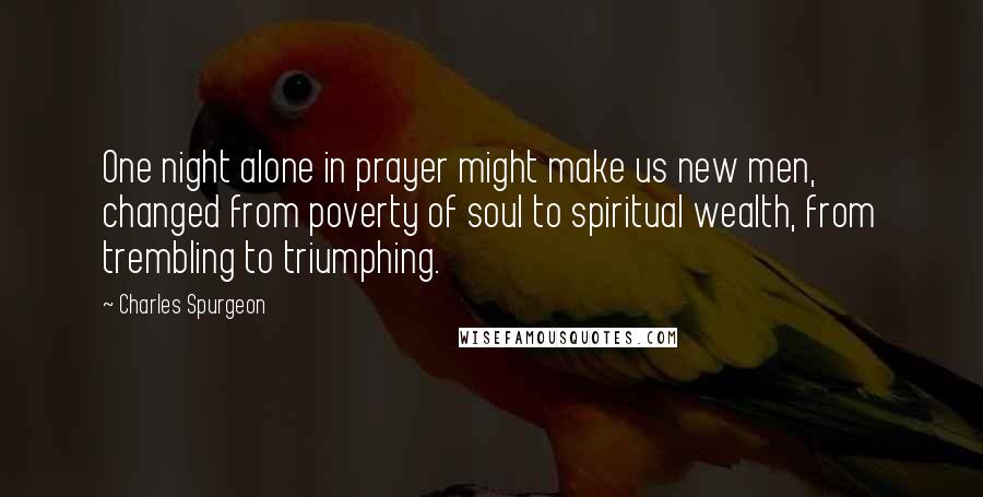 Charles Spurgeon Quotes: One night alone in prayer might make us new men, changed from poverty of soul to spiritual wealth, from trembling to triumphing.