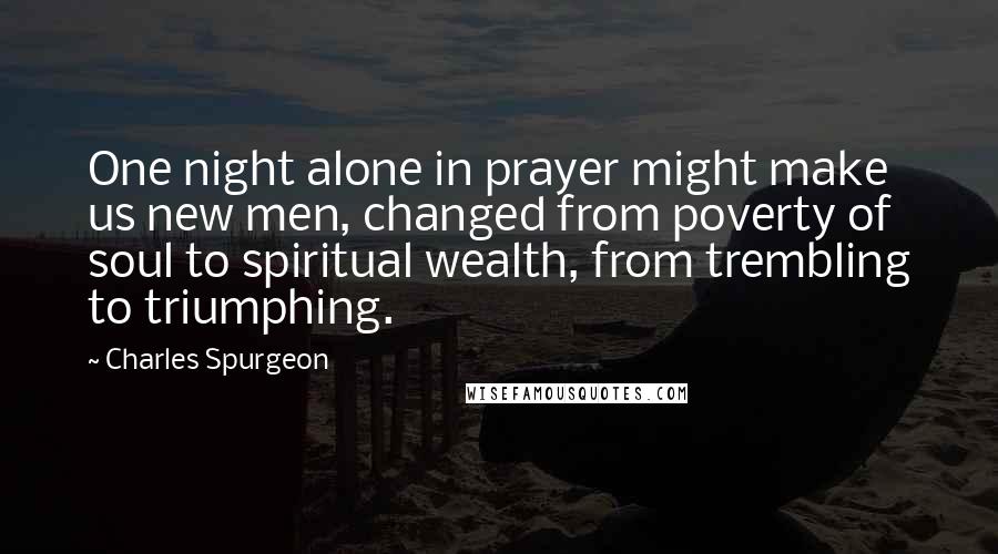 Charles Spurgeon Quotes: One night alone in prayer might make us new men, changed from poverty of soul to spiritual wealth, from trembling to triumphing.