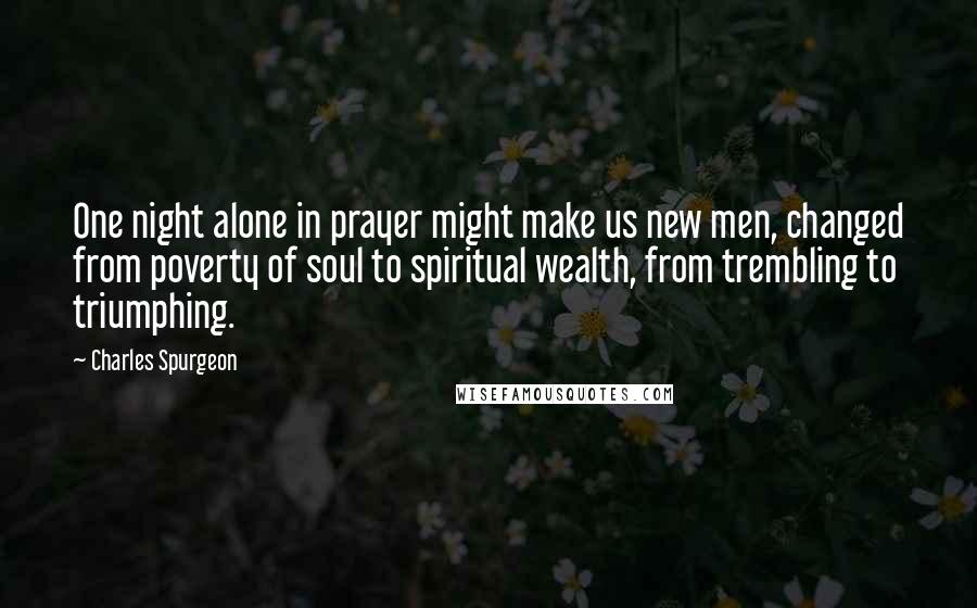 Charles Spurgeon Quotes: One night alone in prayer might make us new men, changed from poverty of soul to spiritual wealth, from trembling to triumphing.