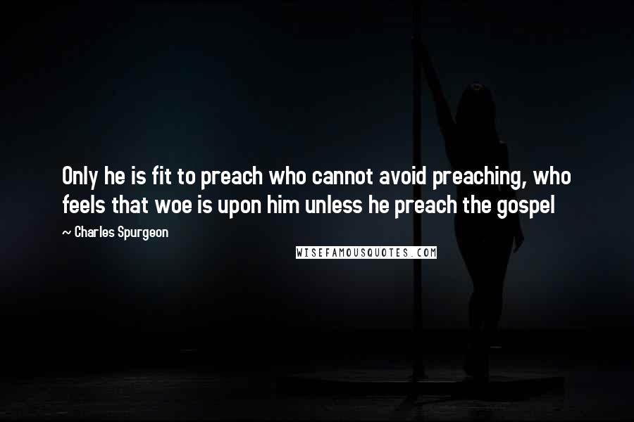 Charles Spurgeon Quotes: Only he is fit to preach who cannot avoid preaching, who feels that woe is upon him unless he preach the gospel