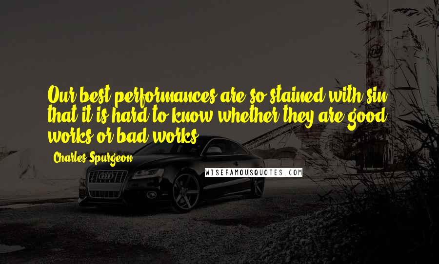 Charles Spurgeon Quotes: Our best performances are so stained with sin, that it is hard to know whether they are good works or bad works.