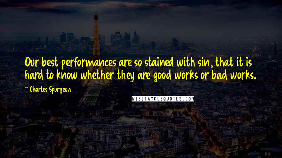 Charles Spurgeon Quotes: Our best performances are so stained with sin, that it is hard to know whether they are good works or bad works.