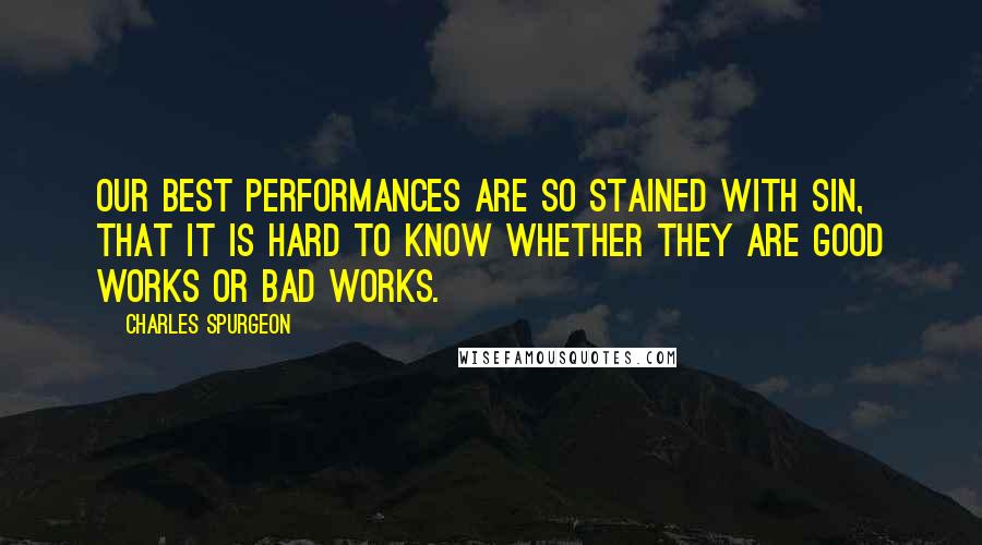 Charles Spurgeon Quotes: Our best performances are so stained with sin, that it is hard to know whether they are good works or bad works.