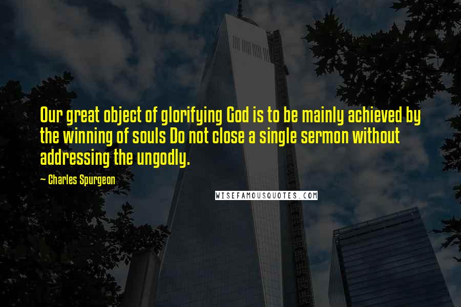 Charles Spurgeon Quotes: Our great object of glorifying God is to be mainly achieved by the winning of souls Do not close a single sermon without addressing the ungodly.
