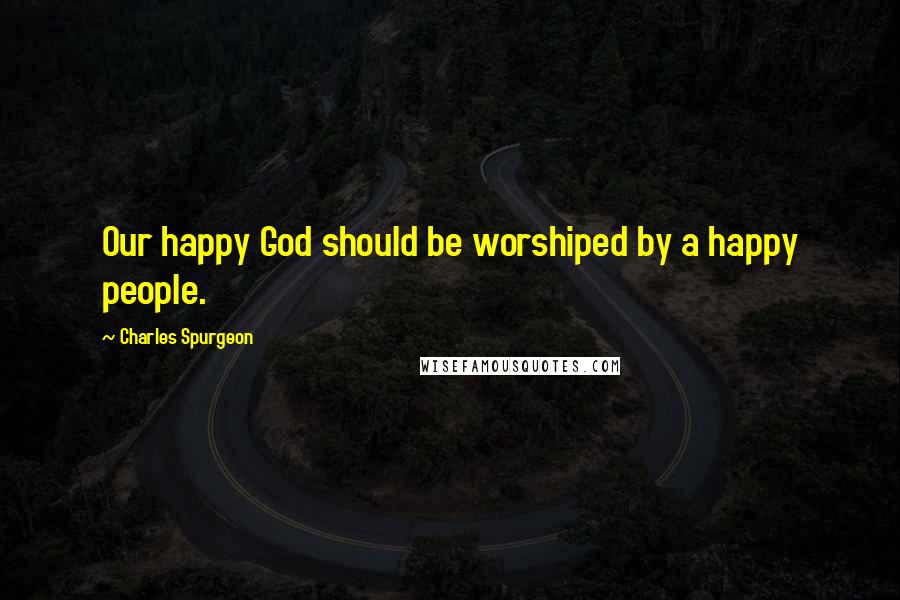 Charles Spurgeon Quotes: Our happy God should be worshiped by a happy people.