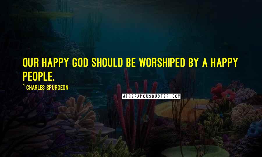 Charles Spurgeon Quotes: Our happy God should be worshiped by a happy people.