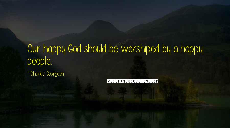 Charles Spurgeon Quotes: Our happy God should be worshiped by a happy people.