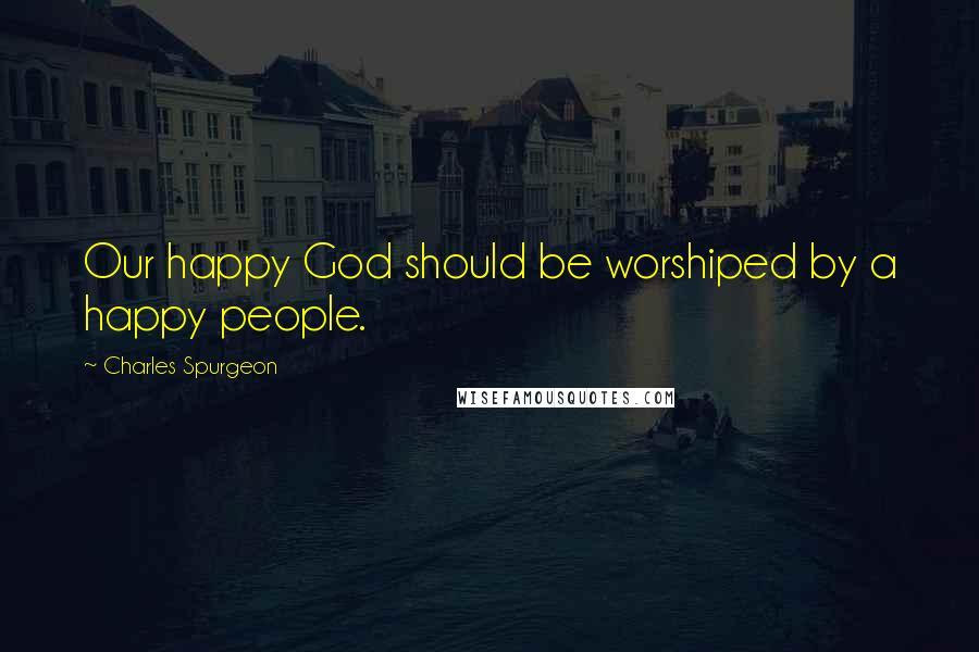 Charles Spurgeon Quotes: Our happy God should be worshiped by a happy people.