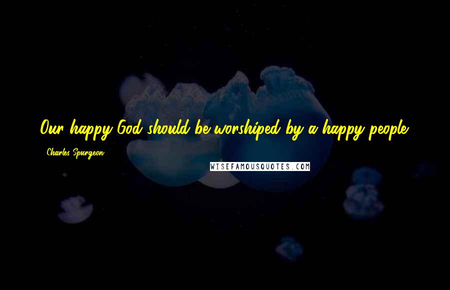 Charles Spurgeon Quotes: Our happy God should be worshiped by a happy people.