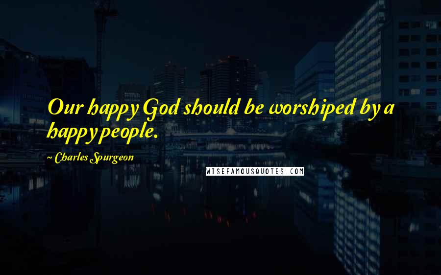 Charles Spurgeon Quotes: Our happy God should be worshiped by a happy people.