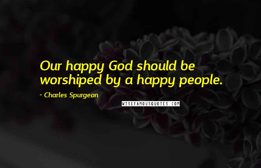 Charles Spurgeon Quotes: Our happy God should be worshiped by a happy people.