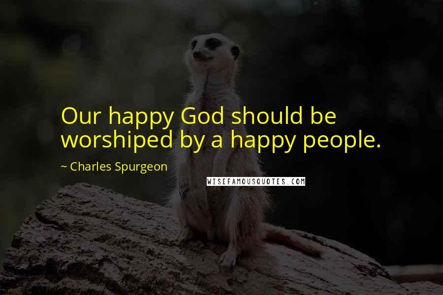 Charles Spurgeon Quotes: Our happy God should be worshiped by a happy people.