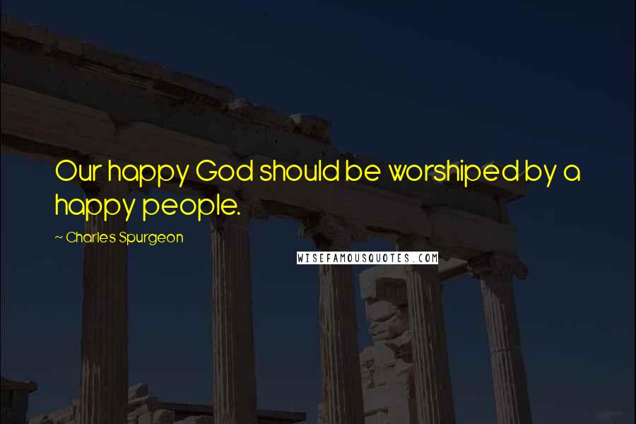 Charles Spurgeon Quotes: Our happy God should be worshiped by a happy people.