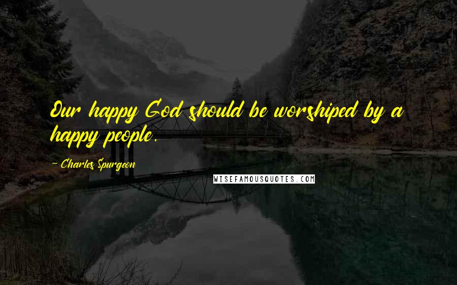 Charles Spurgeon Quotes: Our happy God should be worshiped by a happy people.