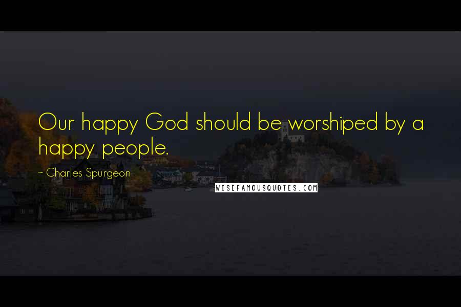 Charles Spurgeon Quotes: Our happy God should be worshiped by a happy people.