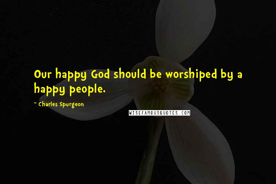 Charles Spurgeon Quotes: Our happy God should be worshiped by a happy people.