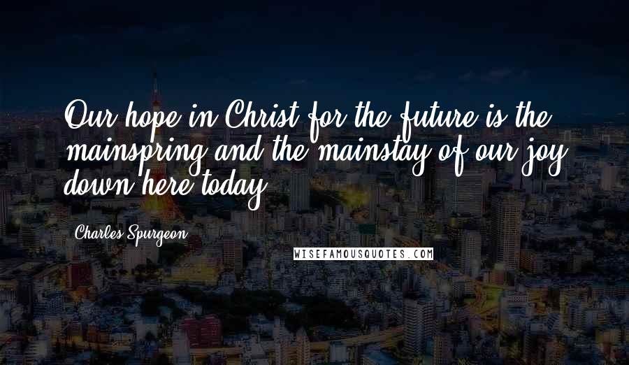 Charles Spurgeon Quotes: Our hope in Christ for the future is the mainspring and the mainstay of our joy down here today.