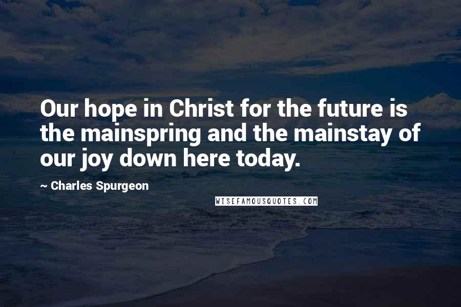 Charles Spurgeon Quotes: Our hope in Christ for the future is the mainspring and the mainstay of our joy down here today.