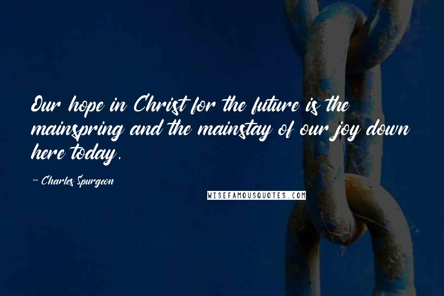 Charles Spurgeon Quotes: Our hope in Christ for the future is the mainspring and the mainstay of our joy down here today.