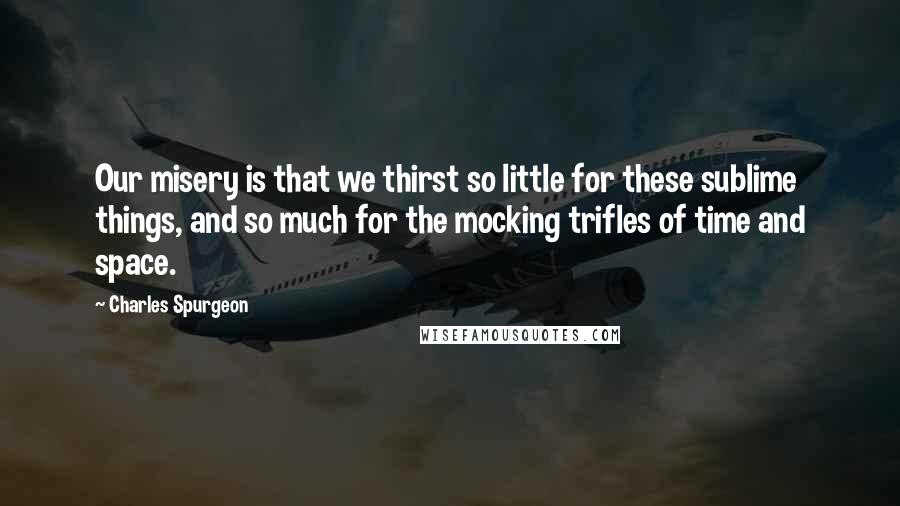 Charles Spurgeon Quotes: Our misery is that we thirst so little for these sublime things, and so much for the mocking trifles of time and space.