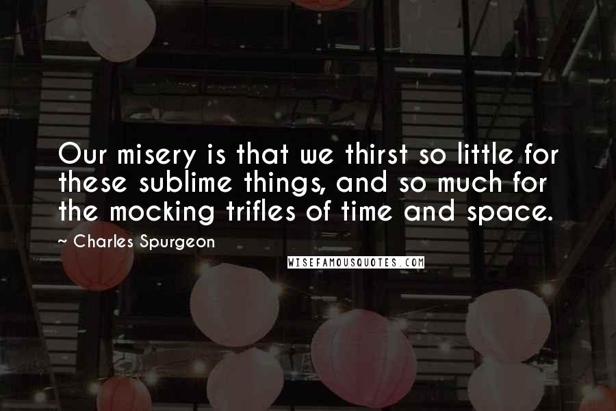 Charles Spurgeon Quotes: Our misery is that we thirst so little for these sublime things, and so much for the mocking trifles of time and space.