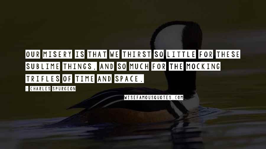 Charles Spurgeon Quotes: Our misery is that we thirst so little for these sublime things, and so much for the mocking trifles of time and space.