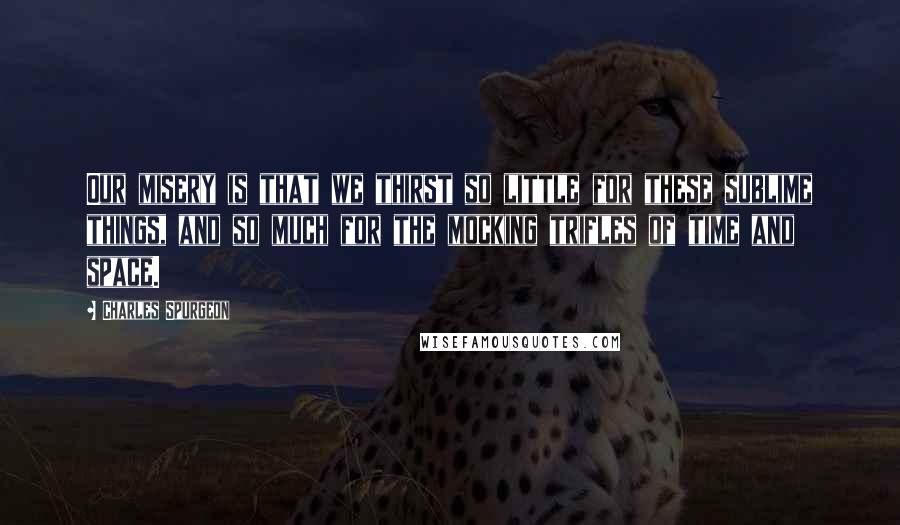 Charles Spurgeon Quotes: Our misery is that we thirst so little for these sublime things, and so much for the mocking trifles of time and space.