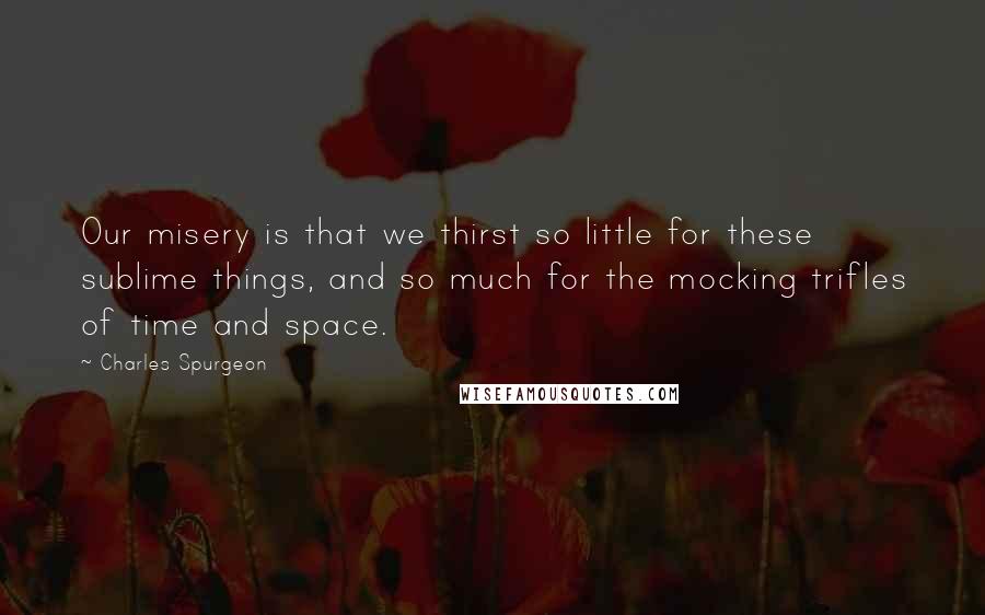 Charles Spurgeon Quotes: Our misery is that we thirst so little for these sublime things, and so much for the mocking trifles of time and space.