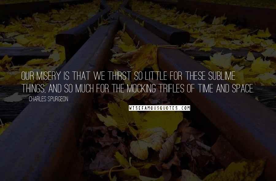 Charles Spurgeon Quotes: Our misery is that we thirst so little for these sublime things, and so much for the mocking trifles of time and space.