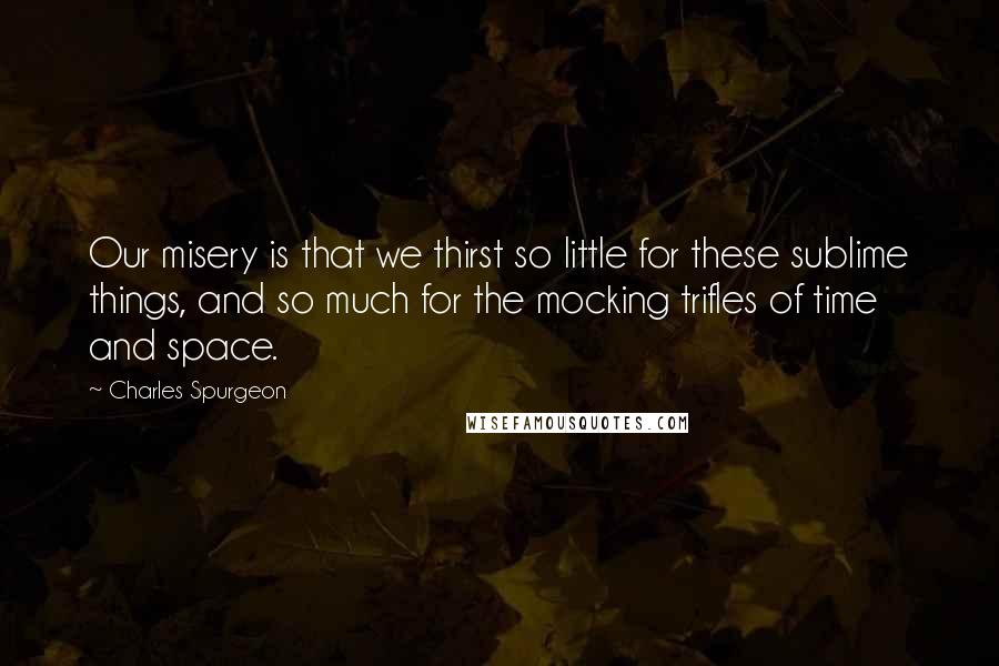 Charles Spurgeon Quotes: Our misery is that we thirst so little for these sublime things, and so much for the mocking trifles of time and space.
