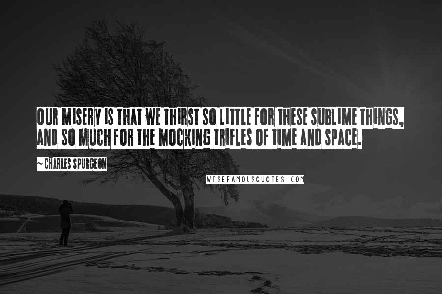 Charles Spurgeon Quotes: Our misery is that we thirst so little for these sublime things, and so much for the mocking trifles of time and space.