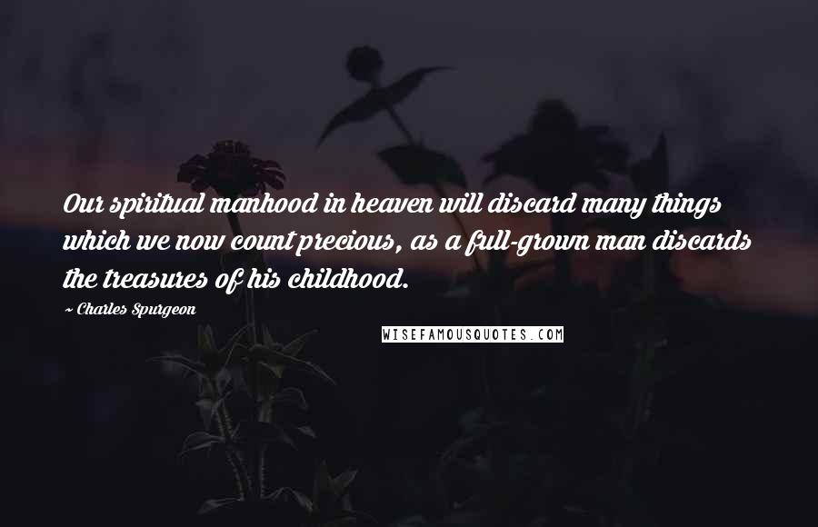 Charles Spurgeon Quotes: Our spiritual manhood in heaven will discard many things which we now count precious, as a full-grown man discards the treasures of his childhood.