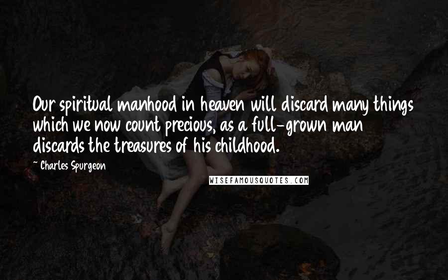 Charles Spurgeon Quotes: Our spiritual manhood in heaven will discard many things which we now count precious, as a full-grown man discards the treasures of his childhood.