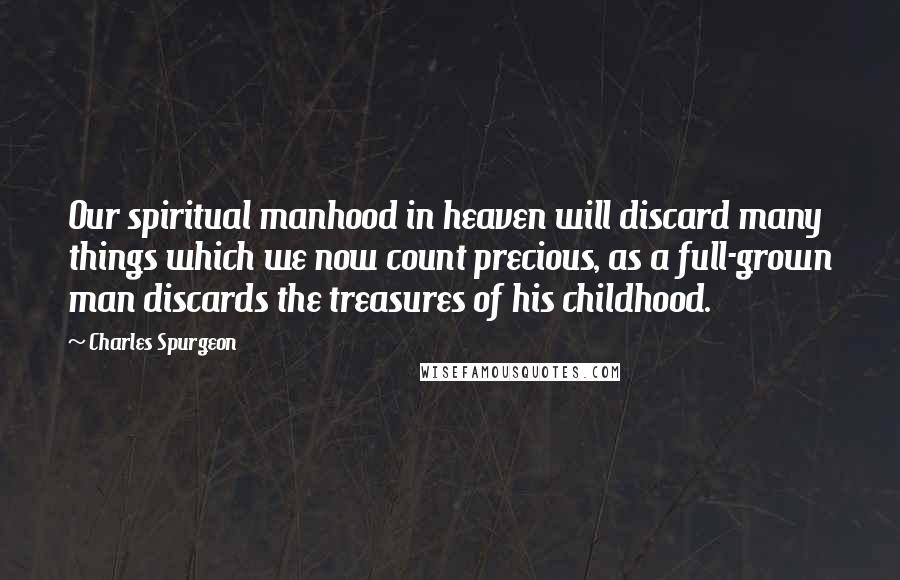 Charles Spurgeon Quotes: Our spiritual manhood in heaven will discard many things which we now count precious, as a full-grown man discards the treasures of his childhood.