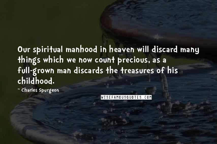 Charles Spurgeon Quotes: Our spiritual manhood in heaven will discard many things which we now count precious, as a full-grown man discards the treasures of his childhood.