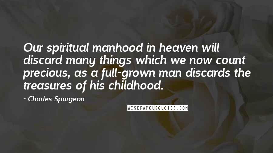 Charles Spurgeon Quotes: Our spiritual manhood in heaven will discard many things which we now count precious, as a full-grown man discards the treasures of his childhood.