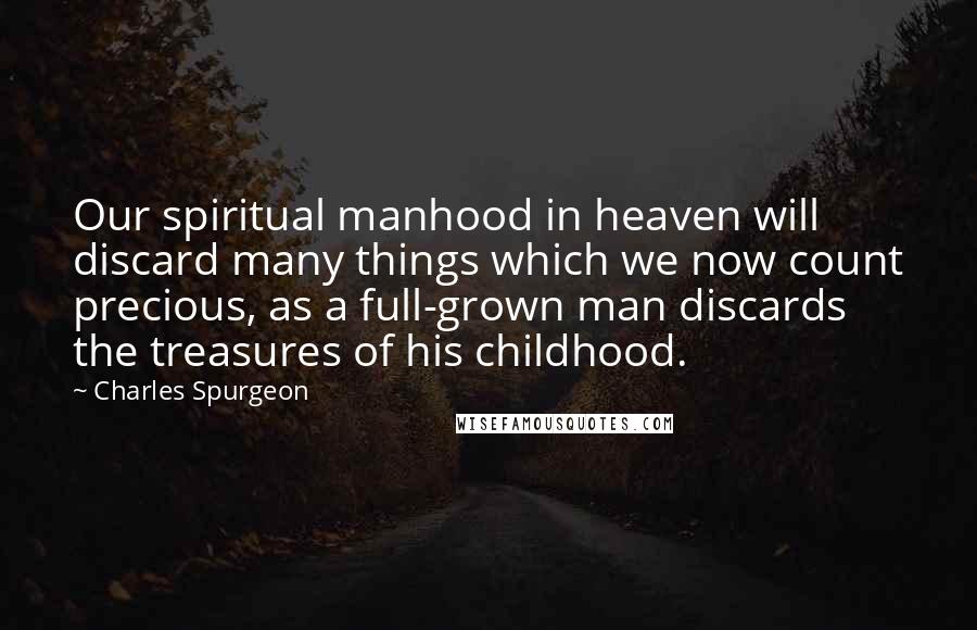 Charles Spurgeon Quotes: Our spiritual manhood in heaven will discard many things which we now count precious, as a full-grown man discards the treasures of his childhood.