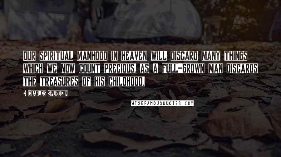 Charles Spurgeon Quotes: Our spiritual manhood in heaven will discard many things which we now count precious, as a full-grown man discards the treasures of his childhood.