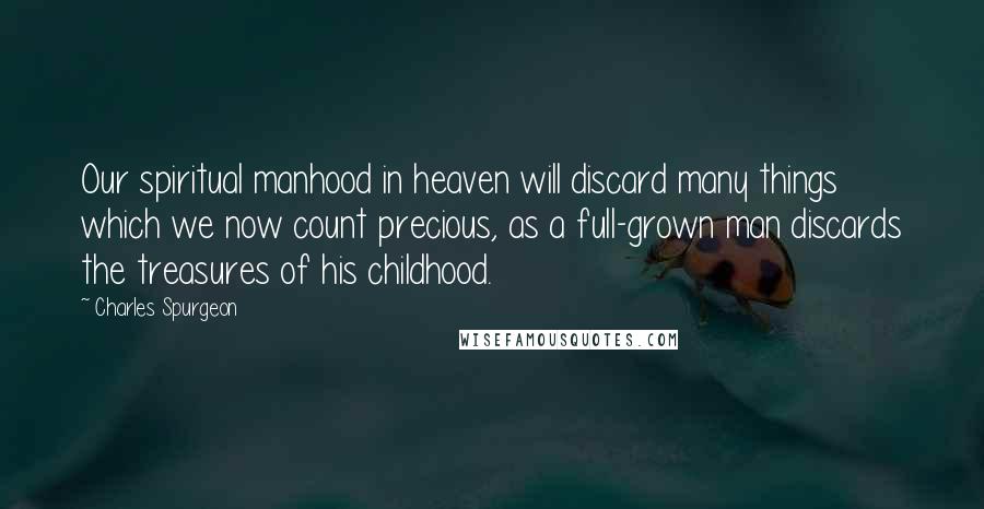 Charles Spurgeon Quotes: Our spiritual manhood in heaven will discard many things which we now count precious, as a full-grown man discards the treasures of his childhood.