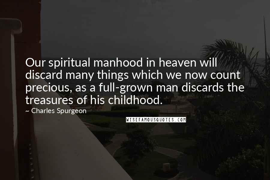 Charles Spurgeon Quotes: Our spiritual manhood in heaven will discard many things which we now count precious, as a full-grown man discards the treasures of his childhood.