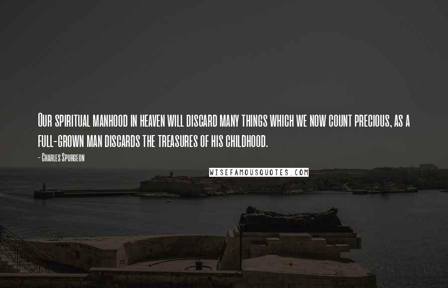 Charles Spurgeon Quotes: Our spiritual manhood in heaven will discard many things which we now count precious, as a full-grown man discards the treasures of his childhood.