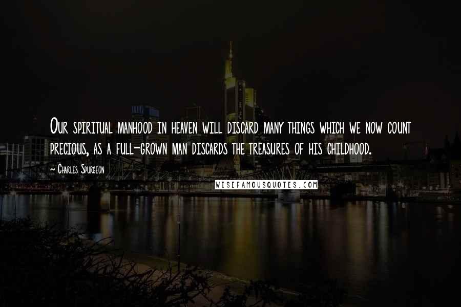 Charles Spurgeon Quotes: Our spiritual manhood in heaven will discard many things which we now count precious, as a full-grown man discards the treasures of his childhood.