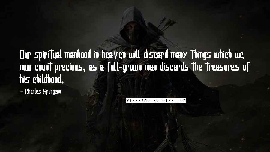 Charles Spurgeon Quotes: Our spiritual manhood in heaven will discard many things which we now count precious, as a full-grown man discards the treasures of his childhood.