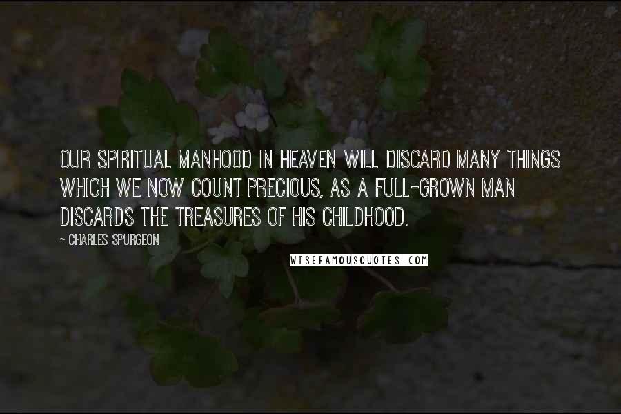 Charles Spurgeon Quotes: Our spiritual manhood in heaven will discard many things which we now count precious, as a full-grown man discards the treasures of his childhood.