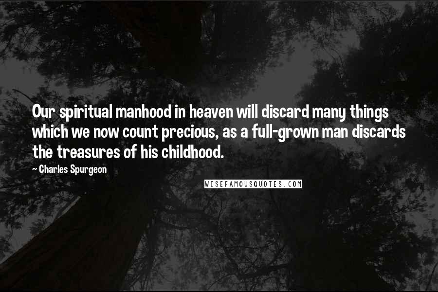 Charles Spurgeon Quotes: Our spiritual manhood in heaven will discard many things which we now count precious, as a full-grown man discards the treasures of his childhood.