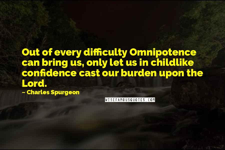 Charles Spurgeon Quotes: Out of every difficulty Omnipotence can bring us, only let us in childlike confidence cast our burden upon the Lord.