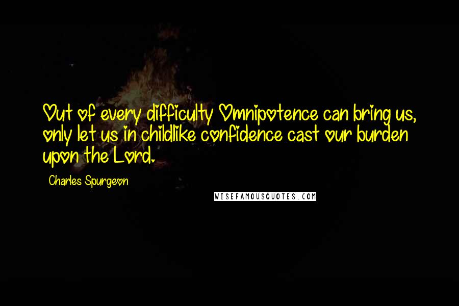 Charles Spurgeon Quotes: Out of every difficulty Omnipotence can bring us, only let us in childlike confidence cast our burden upon the Lord.