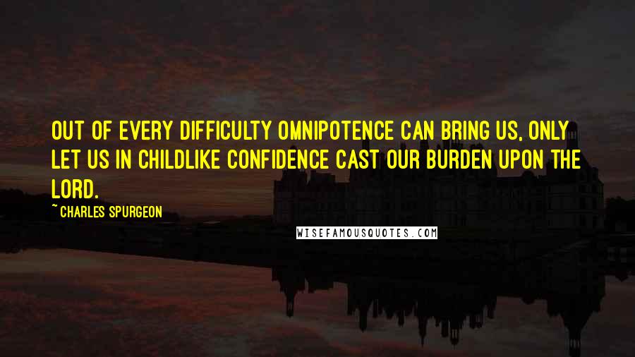 Charles Spurgeon Quotes: Out of every difficulty Omnipotence can bring us, only let us in childlike confidence cast our burden upon the Lord.